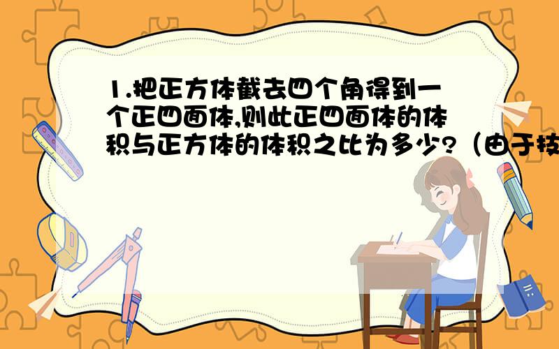 1.把正方体截去四个角得到一个正四面体,则此正四面体的体积与正方体的体积之比为多少?（由于技术原因没有图,请自己想象,2.一空间几何突的正视图、侧视图、俯视图为全等的等腰直角三