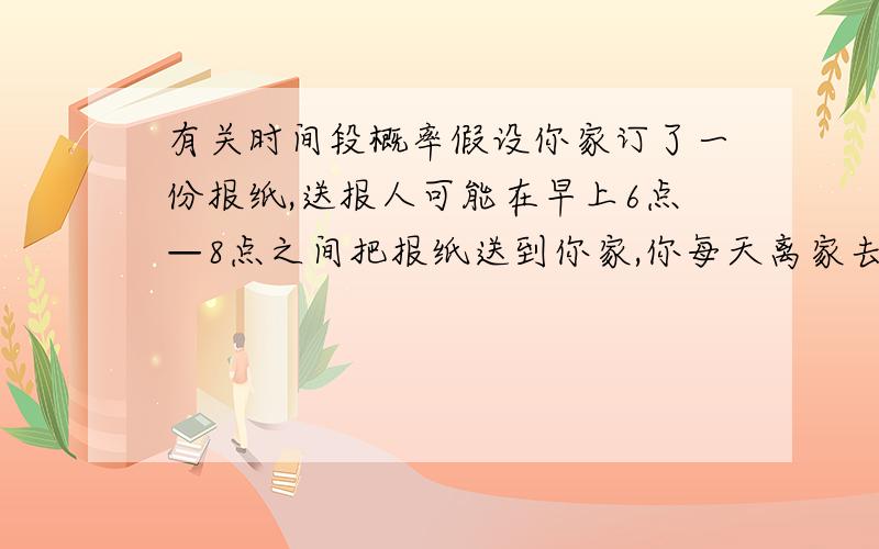 有关时间段概率假设你家订了一份报纸,送报人可能在早上6点—8点之间把报纸送到你家,你每天离家去工作的时间在早上7点—9点之间,你离家前不能看到报纸（称事件A）的概率是多少?