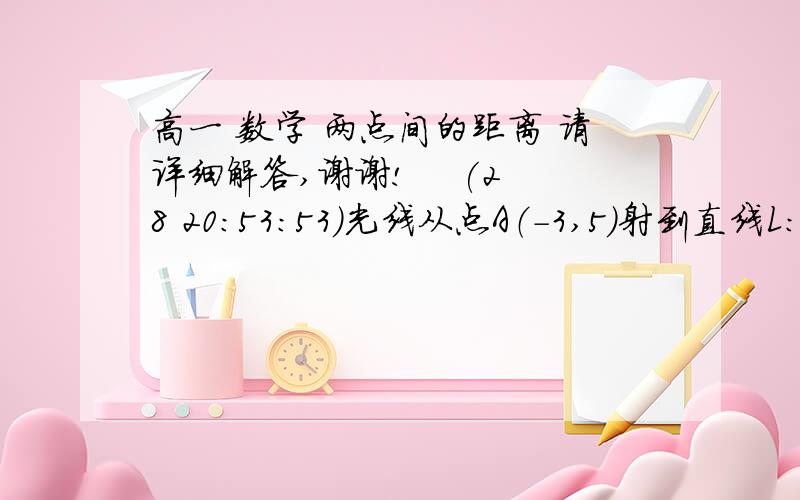 高一 数学 两点间的距离 请详细解答,谢谢!    (28 20:53:53)光线从点A（-3,5）射到直线L：X-Y+4=0上发生反射,反射光线过点B（0,6）.求：1,入射光线与反射光线所在直线的方程.2,这条光线从点A到点B