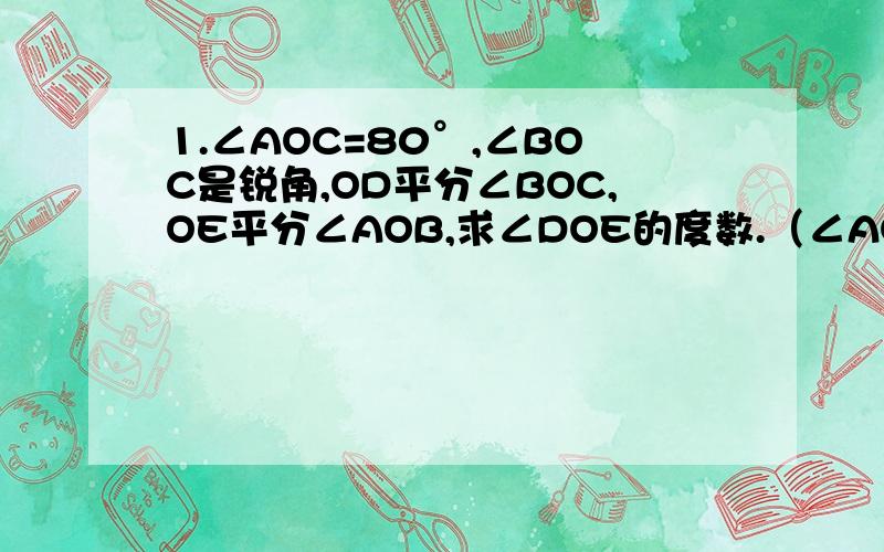 1.∠AOC=80°,∠BOC是锐角,OD平分∠BOC,OE平分∠AOB,求∠DOE的度数.（∠AOB是钝角）2.∠BOC－∠AOB=14°,∠BOC∶∠COD∶∠DOA=2∶3∶4,求∠COD的度数.（∠BOC,∠AOB,∠COD,∠DOA一共360°）