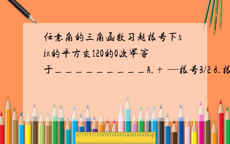 任意角的三角函数习题根号下sin的平方乘120的0次幂等于_________A.+ —根号3/2 B.根号3/2 C.—根号3/2 D.1/2为什么选B?