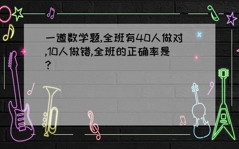 一道数学题,全班有40人做对,10人做错,全班的正确率是?