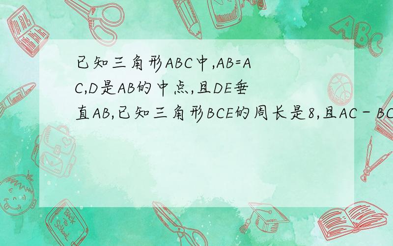 已知三角形ABC中,AB=AC,D是AB的中点,且DE垂直AB,已知三角形BCE的周长是8,且AC－BC＝2,求AB、BC的长