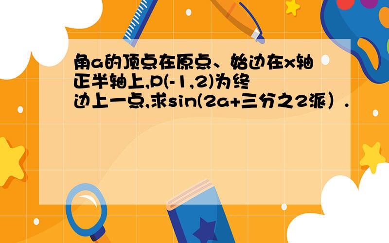 角a的顶点在原点、始边在x轴正半轴上,P(-1,2)为终边上一点,求sin(2a+三分之2派）.