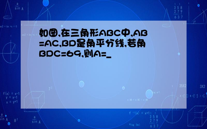 如图,在三角形ABC中,AB=AC,BD是角平分线,若角BDC=69,则A=_