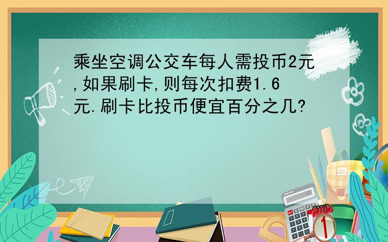 乘坐空调公交车每人需投币2元,如果刷卡,则每次扣费1.6元.刷卡比投币便宜百分之几?