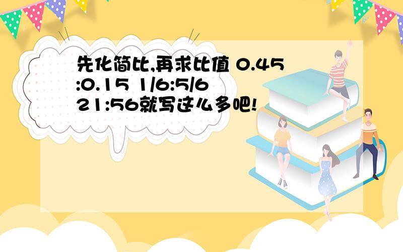 先化简比,再求比值 0.45:0.15 1/6:5/6 21:56就写这么多吧!