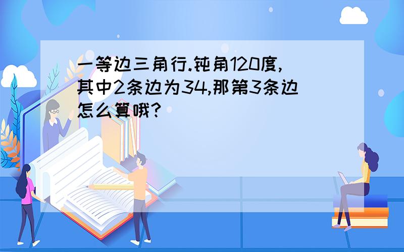 一等边三角行.钝角120度,其中2条边为34,那第3条边怎么算哦?