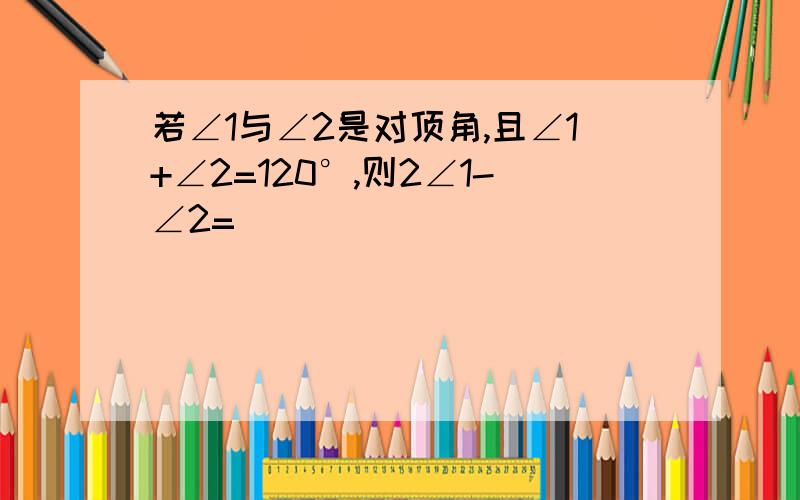 若∠1与∠2是对顶角,且∠1+∠2=120°,则2∠1-∠2=