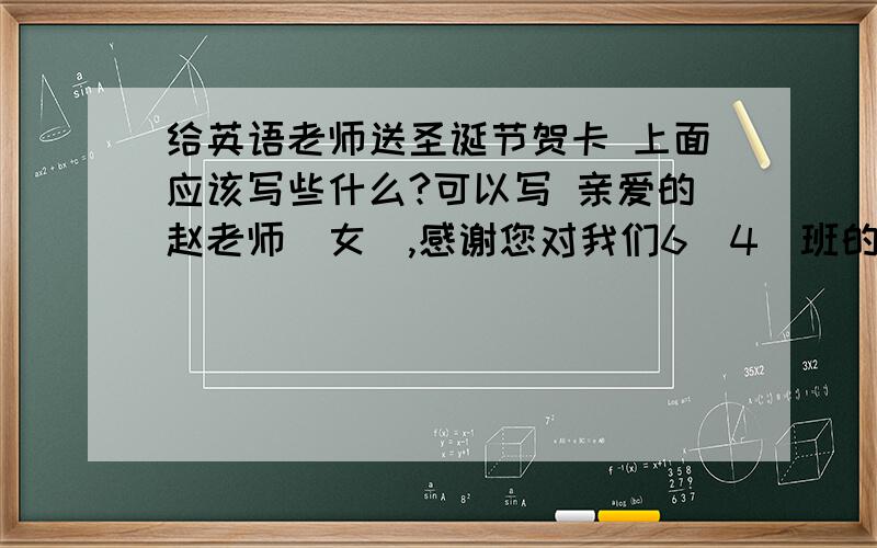 给英语老师送圣诞节贺卡 上面应该写些什么?可以写 亲爱的赵老师（女）,感谢您对我们6（4）班的辛勤培养,您如一位辛勤的园丁.或者说不写这个 不过要翻译哦 最后祝提前大家,Merry Christmas!