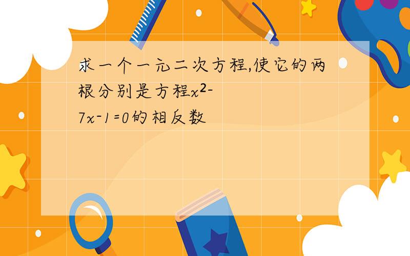 求一个一元二次方程,使它的两根分别是方程x²-7x-1=0的相反数