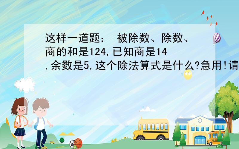 这样一道题： 被除数、除数、商的和是124,已知商是14,余数是5,这个除法算式是什么?急用!请尽快回复!~题目没错，就是124.