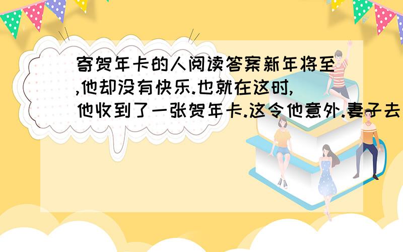 寄贺年卡的人阅读答案新年将至,他却没有快乐.也就在这时,他收到了一张贺年卡.这令他意外.妻子去世一个月来,他始终无法从痛苦中挣脱.他冷漠地对待这个世界,消极地生活.人们劝他振作,他