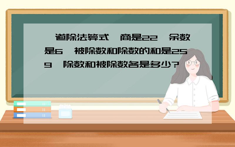 一道除法算式,商是22,余数是6,被除数和除数的和是259,除数和被除数各是多少?