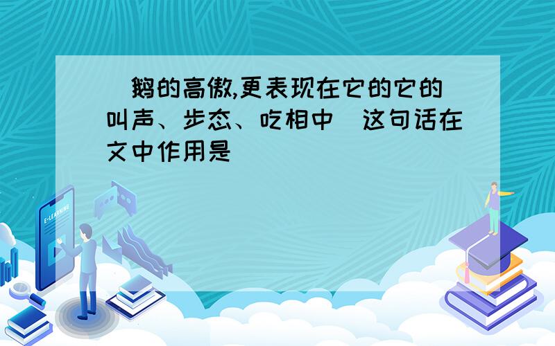 ＂鹅的高傲,更表现在它的它的叫声、步态、吃相中＂这句话在文中作用是（ ）