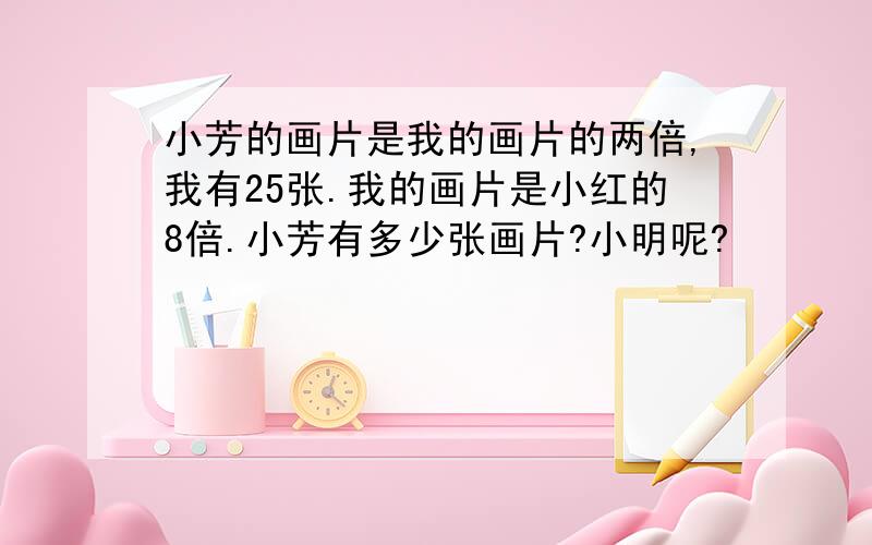 小芳的画片是我的画片的两倍,我有25张.我的画片是小红的8倍.小芳有多少张画片?小明呢?