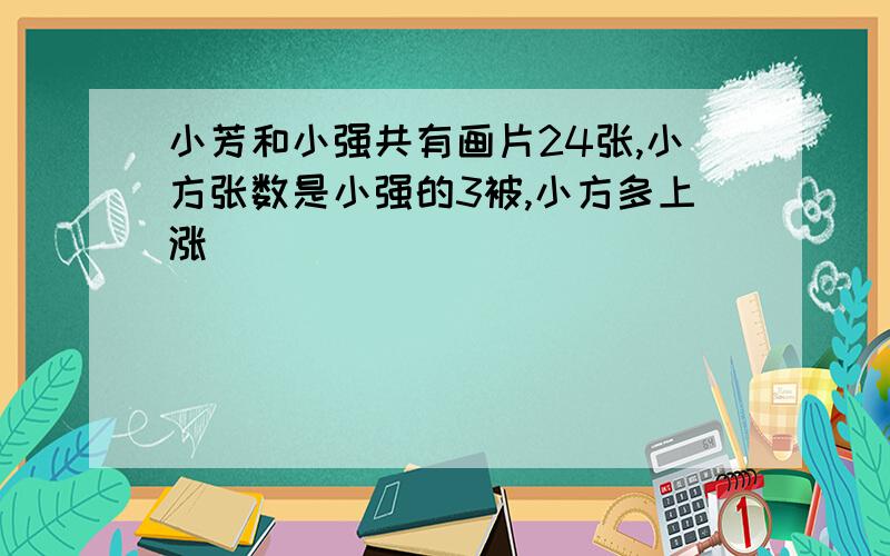 小芳和小强共有画片24张,小方张数是小强的3被,小方多上涨