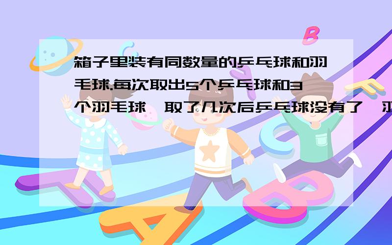 箱子里装有同数量的乒乓球和羽毛球.每次取出5个乒乓球和3个羽毛球,取了几次后乒乓球没有了,羽毛球还剩6个,一共取了几次?原来乒乓球和羽毛球各有多少个?