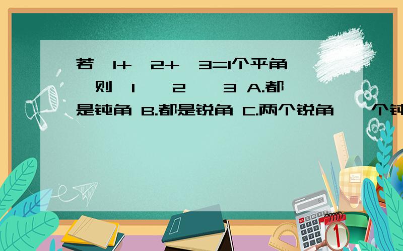 若∠1+∠2+∠3=1个平角,则∠1,∠2,∠3 A.都是钝角 B.都是锐角 C.两个锐角,一个钝角 D.至少有两个锐角