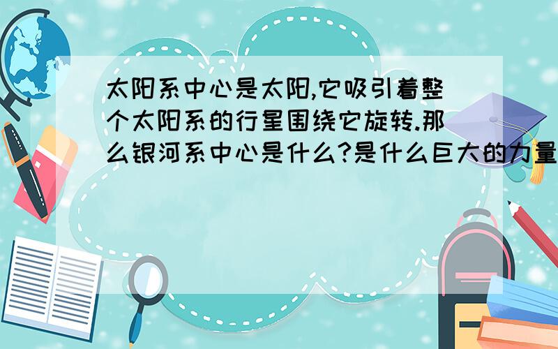 太阳系中心是太阳,它吸引着整个太阳系的行星围绕它旋转.那么银河系中心是什么?是什么巨大的力量可以使几十亿光年的银河系的恒星、行星围绕它旋转?银河系中心是什么物质？