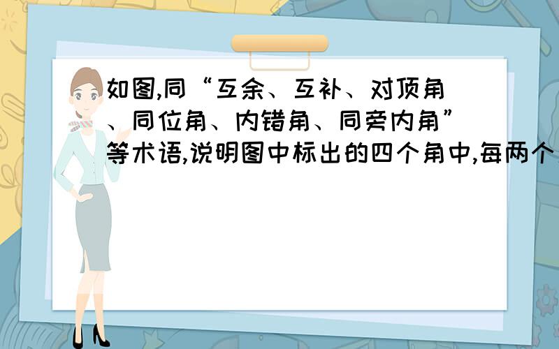 如图,同“互余、互补、对顶角、同位角、内错角、同旁内角”等术语,说明图中标出的四个角中,每两个角的位置关系.帮个忙~我急要~