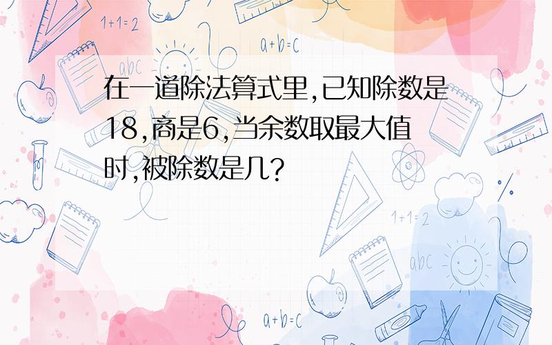 在一道除法算式里,已知除数是18,商是6,当余数取最大值时,被除数是几?