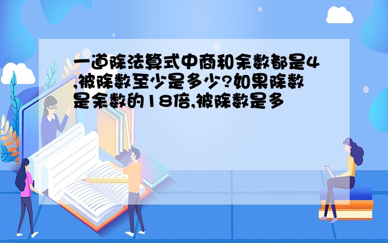 一道除法算式中商和余数都是4,被除数至少是多少?如果除数是余数的18倍,被除数是多