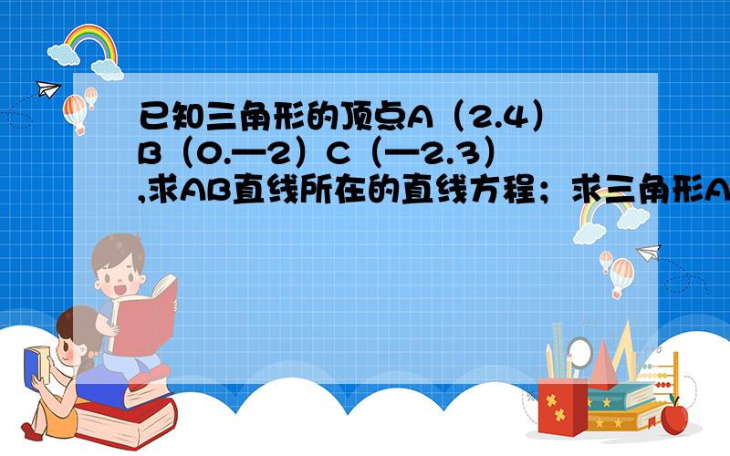 已知三角形的顶点A（2.4）B（0.—2）C（—2.3）,求AB直线所在的直线方程；求三角形ABC的面积加急