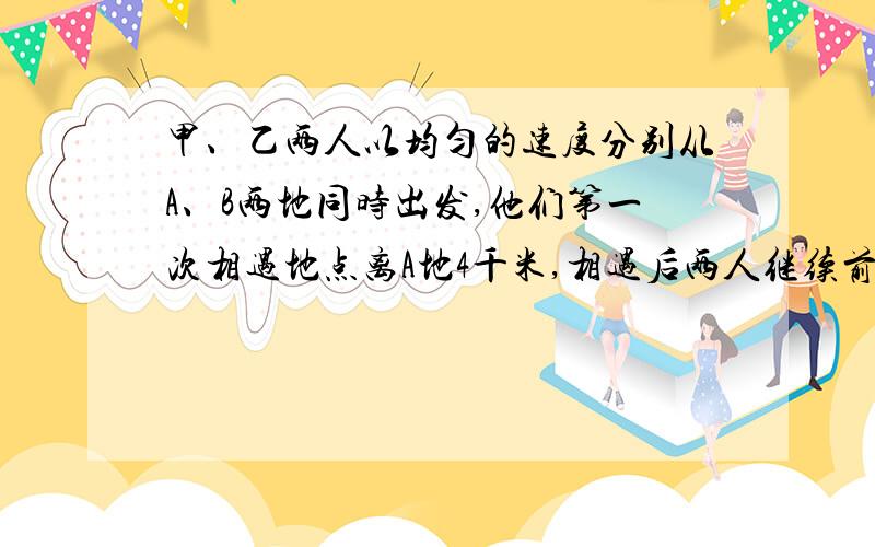 甲、乙两人以均匀的速度分别从A、B两地同时出发,他们第一次相遇地点离A地4千米,相遇后两人继续前进,走到对方出发点后立即返回,在距B地3千米出第二次相遇,求两次相遇地点之间的距离.注