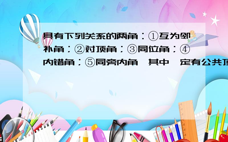 具有下列关系的两角：①互为邻补角；②对顶角；③同位角；④内错角；⑤同旁内角,其中一定有公共顶点的是____