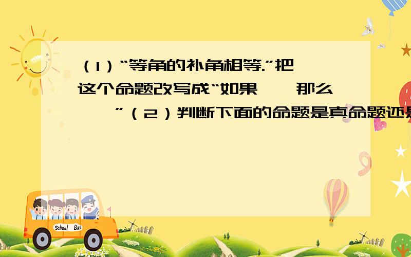 （1）“等角的补角相等.”把这个命题改写成“如果……那么……”（2）判断下面的命题是真命题还是假命题?如果是假命题,请举出一个反例.1、内错角相等.2、不等式的两边同除以一个负数,