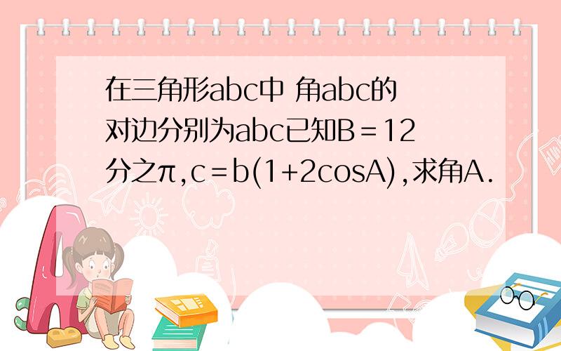 在三角形abc中 角abc的对边分别为abc已知B＝12分之π,c＝b(1+2cosA),求角A.