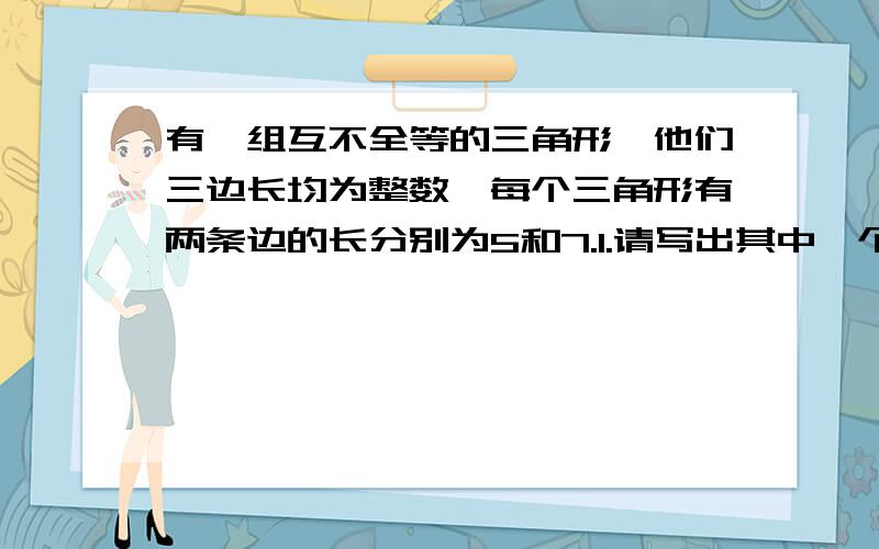 有一组互不全等的三角形,他们三边长均为整数,每个三角形有两条边的长分别为5和7.1.请写出其中一个三角形的第三边.