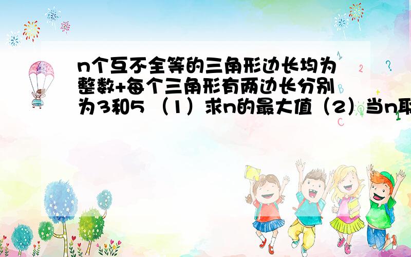 n个互不全等的三角形边长均为整数+每个三角形有两边长分别为3和5 （1）求n的最大值（2）当n取最大值时 从这些三角形中任取一个 求他的周长恰为偶数的概率限时11：10前