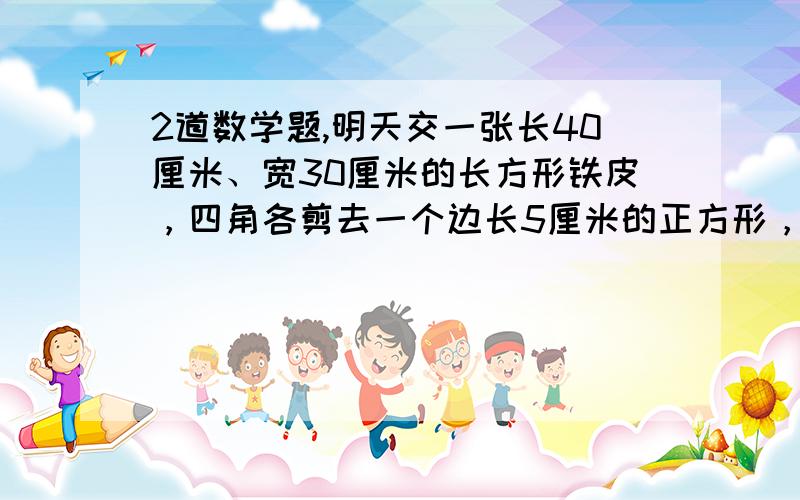 2道数学题,明天交一张长40厘米、宽30厘米的长方形铁皮，四角各剪去一个边长5厘米的正方形，做成一个深5厘米无盖的长方形铁盒。这个铁盒的容积是多少立方厘米？（铁皮厚度不计）有一