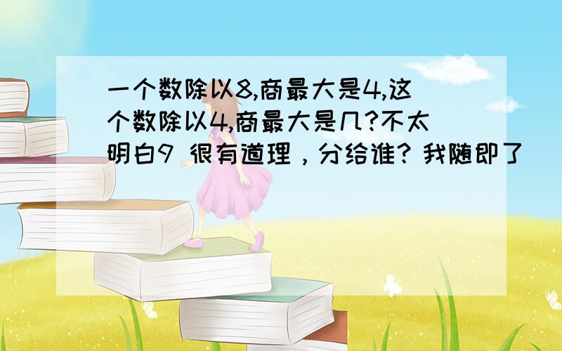 一个数除以8,商最大是4,这个数除以4,商最大是几?不太明白9 很有道理，分给谁？我随即了