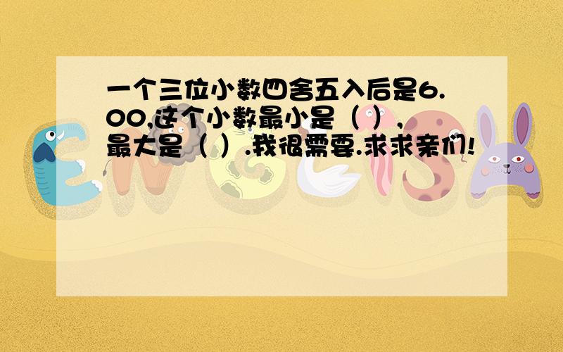 一个三位小数四舍五入后是6.00,这个小数最小是（ ）,最大是（ ）.我很需要.求求亲们!