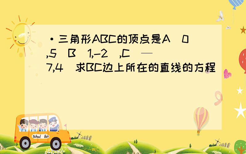 ·三角形ABC的顶点是A（0,5）B（1,-2）,C（—7,4)求BC边上所在的直线的方程