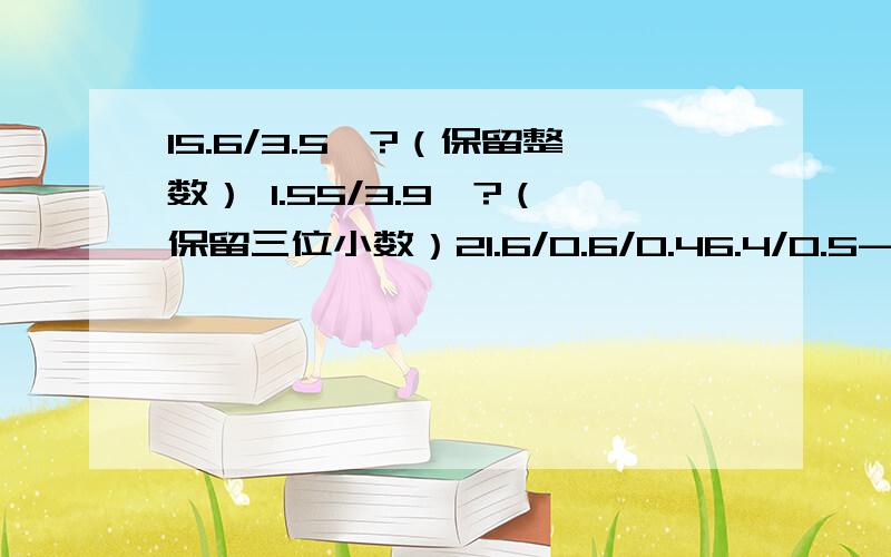 15.6/3.5≈?（保留整数） 1.55/3.9≈?（保留三位小数）21.6/0.6/0.46.4/0.5-3.7/0.50.76/0.4-0.3812.8+0.792/0.9