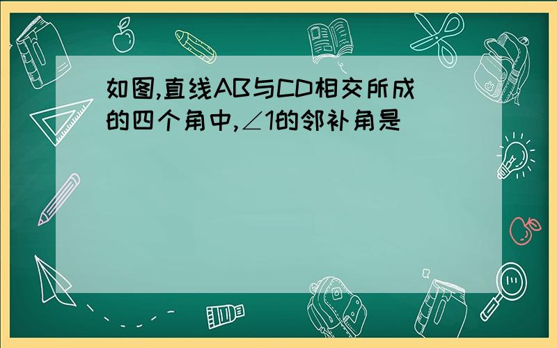 如图,直线AB与CD相交所成的四个角中,∠1的邻补角是