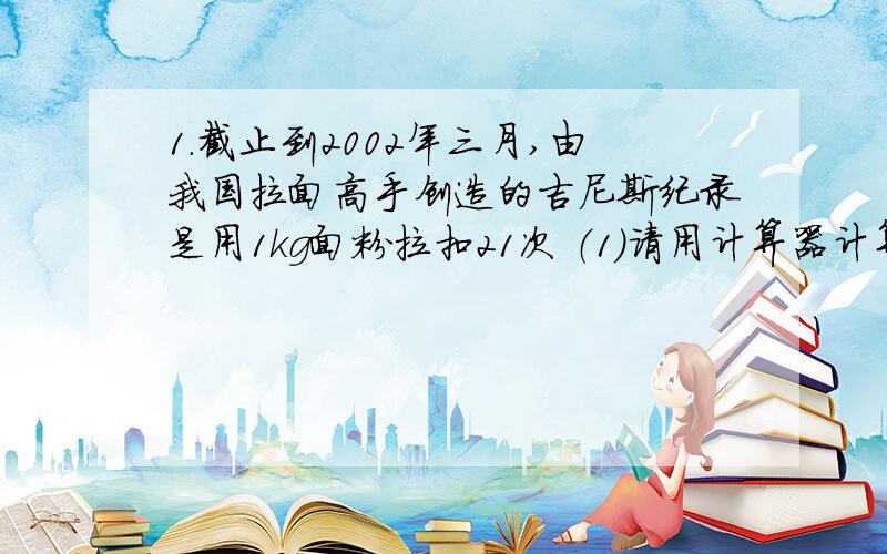 1.截止到2002年三月,由我国拉面高手创造的吉尼斯纪录是用1kg面粉拉扣21次 （1）请用计算器计算当时共拉出了多少根细面条?（2)经测量,当时每扣常为1.29m,那些细面条的总长度能超过珠穆朗玛