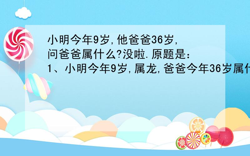 小明今年9岁,他爸爸36岁,问爸爸属什么?没啦.原题是：1、小明今年9岁,属龙,爸爸今年36岁属什么?2、小明的妈妈也属龙,妈妈是几岁?3、小明的爷爷属马,爷爷是几岁?