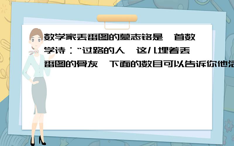 数学家丢番图的墓志铭是一首数学诗：“过路的人,这儿埋着丢番图的骨灰,下面的数目可以告诉你他活了多少岁.他生命的6分之1是幸福的童年；再活了12分之1,细细的胡须便爬上他的脸颊；又