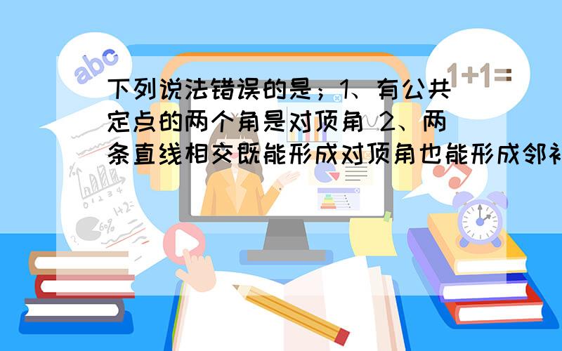 下列说法错误的是；1、有公共定点的两个角是对顶角 2、两条直线相交既能形成对顶角也能形成邻补角3、有公共边的两个角是邻补角 4、如果两个角是邻补角,那么它们的和是180°A、1、2、4 B