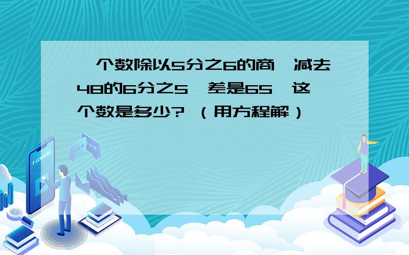 一个数除以5分之6的商,减去48的6分之5,差是65,这个数是多少? （用方程解）