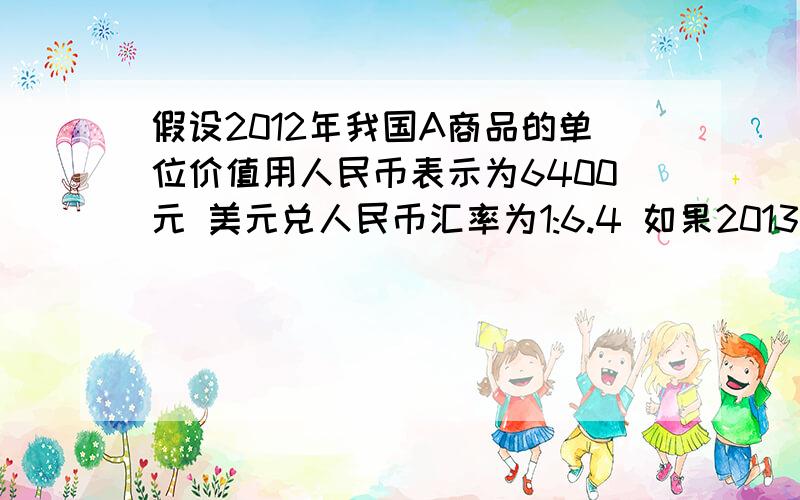 假设2012年我国A商品的单位价值用人民币表示为6400元 美元兑人民币汇率为1:6.4 如果2013年我国生产A商品的行业劳动生产率提高20% 劳动者数量增加10% 人民币发行量增加20% 且人民币对美元升值5