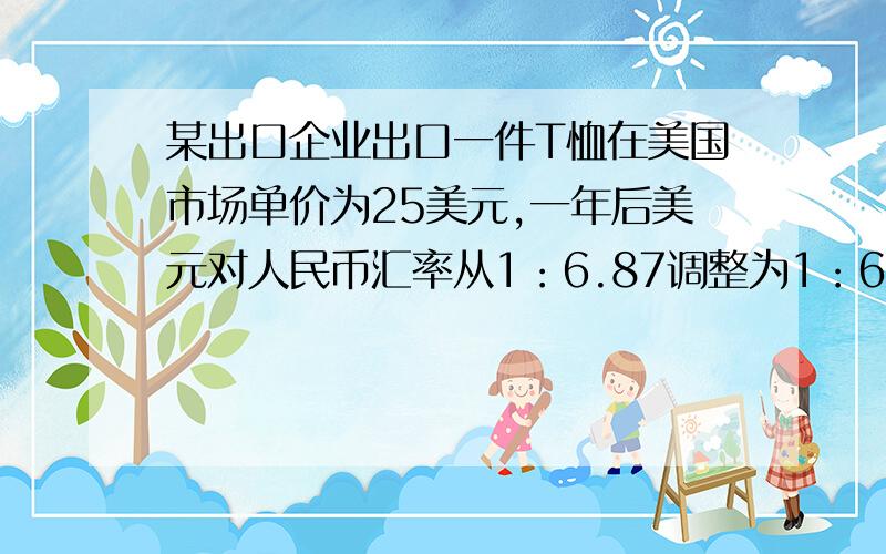 某出口企业出口一件T恤在美国市场单价为25美元,一年后美元对人民币汇率从1：6.87调整为1：6.57,且美元在美国国内贬值10%.假设不考虑其他因素,该企业一件T恤在美国市场单价A.上涨4美元以上