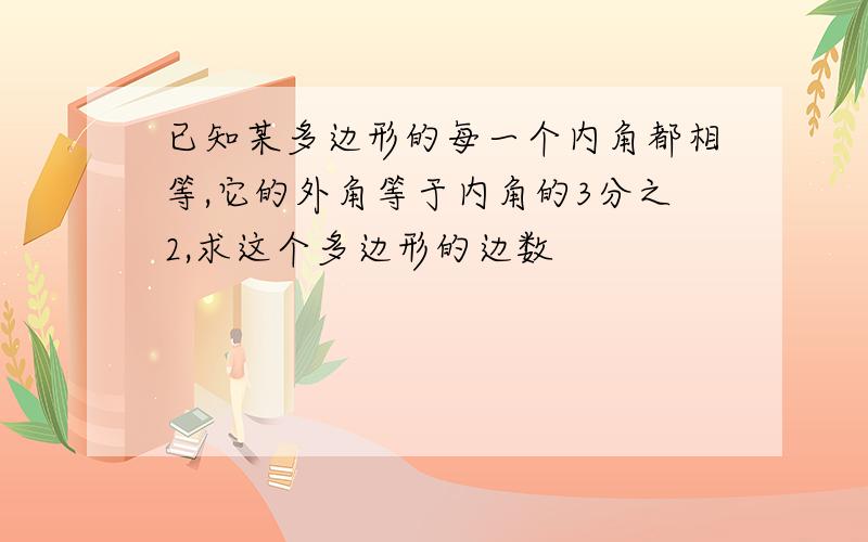 已知某多边形的每一个内角都相等,它的外角等于内角的3分之2,求这个多边形的边数