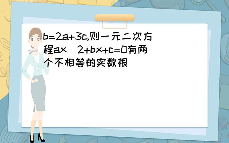 b=2a+3c,则一元二次方程ax^2+bx+c=0有两个不相等的实数根