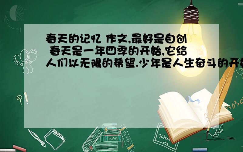 春天的记忆 作文,最好是自创 春天是一年四季的开始,它给人们以无限的希望.少年是人生奋斗的开始,它给我们以无比的力量.无论一年之中有多少风雨,每一天都值得记忆.无论人生有多么艰难,